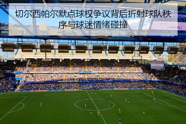 切尔西帕尔默点球权争议背后折射球队秩序与球迷情绪碰撞