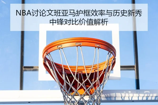 NBA讨论文班亚马护框效率与历史新秀中锋对比价值解析