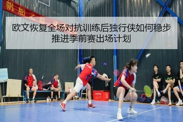 欧文恢复全场对抗训练后独行侠如何稳步推进季前赛出场计划 | kaiyun